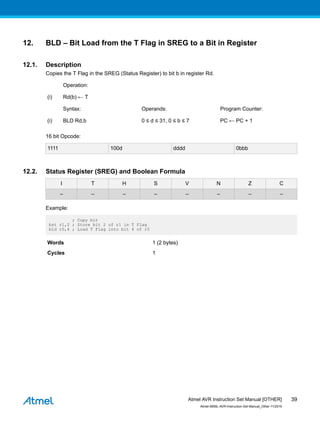 12. BLD – Bit Load from the T Flag in SREG to a Bit in Register
12.1. Description
Copies the T Flag in the SREG (Status Register) to bit b in register Rd.
Operation:
(i) Rd(b) ← T
Syntax: Operands: Program Counter:
(i) BLD Rd,b 0 ≤ d ≤ 31, 0 ≤ b ≤ 7 PC ← PC + 1
16 bit Opcode:
1111 100d dddd 0bbb
12.2. Status Register (SREG) and Boolean Formula
I T H S V N Z C
– – – – – – – –
Example:
; Copy bit
bst r1,2 ; Store bit 2 of r1 in T Flag
bld r0,4 ; Load T Flag into bit 4 of r0
Words 1 (2 bytes)
Cycles 1
Atmel AVR Instruction Set Manual [OTHER]
Atmel-0856L-AVR-Instruction-Set-Manual_Other-11/2016
39
 