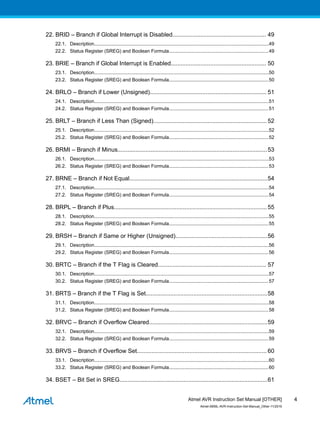 22. BRID – Branch if Global Interrupt is Disabled......................................................... 49
22.1. Description..................................................................................................................................49
22.2. Status Register (SREG) and Boolean Formula..........................................................................49
23. BRIE – Branch if Global Interrupt is Enabled.......................................................... 50
23.1. Description..................................................................................................................................50
23.2. Status Register (SREG) and Boolean Formula..........................................................................50
24. BRLO – Branch if Lower (Unsigned)....................................................................... 51
24.1. Description..................................................................................................................................51
24.2. Status Register (SREG) and Boolean Formula..........................................................................51
25. BRLT – Branch if Less Than (Signed)..................................................................... 52
25.1. Description..................................................................................................................................52
25.2. Status Register (SREG) and Boolean Formula..........................................................................52
26. BRMI – Branch if Minus...........................................................................................53
26.1. Description..................................................................................................................................53
26.2. Status Register (SREG) and Boolean Formula..........................................................................53
27. BRNE – Branch if Not Equal....................................................................................54
27.1. Description..................................................................................................................................54
27.2. Status Register (SREG) and Boolean Formula..........................................................................54
28. BRPL – Branch if Plus.............................................................................................55
28.1. Description..................................................................................................................................55
28.2. Status Register (SREG) and Boolean Formula..........................................................................55
29. BRSH – Branch if Same or Higher (Unsigned)........................................................56
29.1. Description..................................................................................................................................56
29.2. Status Register (SREG) and Boolean Formula..........................................................................56
30. BRTC – Branch if the T Flag is Cleared.................................................................. 57
30.1. Description..................................................................................................................................57
30.2. Status Register (SREG) and Boolean Formula..........................................................................57
31. BRTS – Branch if the T Flag is Set..........................................................................58
31.1. Description..................................................................................................................................58
31.2. Status Register (SREG) and Boolean Formula..........................................................................58
32. BRVC – Branch if Overflow Cleared........................................................................59
32.1. Description..................................................................................................................................59
32.2. Status Register (SREG) and Boolean Formula..........................................................................59
33. BRVS – Branch if Overflow Set............................................................................... 60
33.1. Description..................................................................................................................................60
33.2. Status Register (SREG) and Boolean Formula..........................................................................60
34. BSET – Bit Set in SREG..........................................................................................61
Atmel AVR Instruction Set Manual [OTHER]
Atmel-0856L-AVR-Instruction-Set-Manual_Other-11/2016
4
 