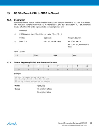 13. BRBC – Branch if Bit in SREG is Cleared
13.1. Description
Conditional relative branch. Tests a single bit in SREG and branches relatively to PC if the bit is cleared.
This instruction branches relatively to PC in either direction (PC - 63 ≤ destination ≤ PC + 64). Parameter
k is the offset from PC and is represented in two’s complement form.
Operation:
(i) If SREG(s) = 0 then PC ← PC + k + 1, else PC ← PC + 1
Syntax: Operands: Program Counter:
(i) BRBC s,k 0 ≤ s ≤ 7, -64 ≤ k ≤ +63 PC ← PC + k + 1
PC ← PC + 1, if condition is
false
16-bit Opcode:
1111 01kk kkkk ksss
13.2. Status Register (SREG) and Boolean Formula
I T H S V N Z C
– – – – – – – –
Example:
cpi r20,5 ; Compare r20 to the value 5
brbc 1,noteq ; Branch if Zero Flag cleared
...
noteq: nop ; Branch destination (do nothing)
Words 1 (2 bytes)
Cycles 1 if condition is false
2 if condition is true
Atmel AVR Instruction Set Manual [OTHER]
Atmel-0856L-AVR-Instruction-Set-Manual_Other-11/2016
40
 