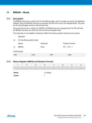 17. BREAK – Break
17.1. Description
The BREAK instruction is used by the On-chip Debug system, and is normally not used in the application
software. When the BREAK instruction is executed, the AVR CPU is set in the Stopped Mode. This gives
the On-chip Debugger access to internal resources.
If any Lock bits are set, or either the JTAGEN or OCDEN Fuses are unprogrammed, the CPU will treat
the BREAK instruction as a NOP and will not enter the Stopped mode.
This instruction is not available in all devices. Refer to the device specific instruction set summary.
Operation:
(i) On-chip Debug system break.
Syntax: Operands: Program Counter:
(i) BREAK None PC ← PC + 1
16-bit Opcode:
1001 0101 1001 1000
17.2. Status Register (SREG) and Boolean Formula
I T H S V N Z C
– – – – – – – –
Words 1 (2 bytes)
Cycles 1
Atmel AVR Instruction Set Manual [OTHER]
Atmel-0856L-AVR-Instruction-Set-Manual_Other-11/2016
44
 