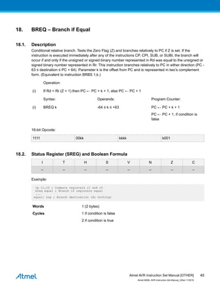 18. BREQ – Branch if Equal
18.1. Description
Conditional relative branch. Tests the Zero Flag (Z) and branches relatively to PC if Z is set. If the
instruction is executed immediately after any of the instructions CP, CPI, SUB, or SUBI, the branch will
occur if and only if the unsigned or signed binary number represented in Rd was equal to the unsigned or
signed binary number represented in Rr. This instruction branches relatively to PC in either direction (PC -
63 ≤ destination ≤ PC + 64). Parameter k is the offset from PC and is represented in two’s complement
form. (Equivalent to instruction BRBS 1,k.)
Operation:
(i) If Rd = Rr (Z = 1) then PC ← PC + k + 1, else PC ← PC + 1
Syntax: Operands: Program Counter:
(i) BREQ k -64 ≤ k ≤ +63 PC ← PC + k + 1
PC ← PC + 1, if condition is
false
16-bit Opcode:
1111 00kk kkkk k001
18.2. Status Register (SREG) and Boolean Formula
I T H S V N Z C
– – – – – – – –
Example:
cp r1,r0 ; Compare registers r1 and r0
breq equal ; Branch if registers equal
...
equal: nop ; Branch destination (do nothing)
Words 1 (2 bytes)
Cycles 1 if condition is false
2 if condition is true
Atmel AVR Instruction Set Manual [OTHER]
Atmel-0856L-AVR-Instruction-Set-Manual_Other-11/2016
45
 