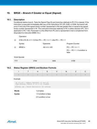 19. BRGE – Branch if Greater or Equal (Signed)
19.1. Description
Conditional relative branch. Tests the Signed Flag (S) and branches relatively to PC if S is cleared. If the
instruction is executed immediately after any of the instructions CP, CPI, SUB, or SUBI, the branch will
occur if and only if the signed binary number represented in Rd was greater than or equal to the signed
binary number represented in Rr. This instruction branches relatively to PC in either direction (PC - 63 ≤
destination ≤ PC + 64). Parameter k is the offset from PC and is represented in two’s complement form.
(Equivalent to instruction BRBC 4,k.)
Operation:
(i) If Rd ≥ Rr (N ⊕ V = 0) then PC ← PC + k + 1, else PC ← PC + 1
Syntax: Operands: Program Counter:
(i) BRGE k -64 ≤ k ≤ +63 PC ← PC + k + 1
PC ← PC + 1, if condition is
false
16-bit Opcode:
1111 01kk kkkk k100
19.2. Status Register (SREG) and Boolean Formula
I T H S V N Z C
– – – – – – – –
Example:
cp r11,r12 ; Compare registers r11 and r12
brge greateq ; Branch if r11 ≥ r12 (signed)
...
greateq: nop ; Branch destination (do nothing)
Words 1 (2 bytes)
Cycles 1 if condition is false
2 if condition is true
Atmel AVR Instruction Set Manual [OTHER]
Atmel-0856L-AVR-Instruction-Set-Manual_Other-11/2016
46
 