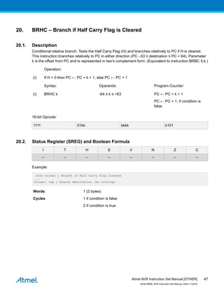 20. BRHC – Branch if Half Carry Flag is Cleared
20.1. Description
Conditional relative branch. Tests the Half Carry Flag (H) and branches relatively to PC if H is cleared.
This instruction branches relatively to PC in either direction (PC - 63 ≤ destination ≤ PC + 64). Parameter
k is the offset from PC and is represented in two’s complement form. (Equivalent to instruction BRBC 5,k.)
Operation:
(i) If H = 0 then PC ← PC + k + 1, else PC ← PC + 1
Syntax: Operands: Program Counter:
(i) BRHC k -64 ≤ k ≤ +63 PC ← PC + k + 1
PC ← PC + 1, if condition is
false
16-bit Opcode:
1111 01kk kkkk k101
20.2. Status Register (SREG) and Boolean Formula
I T H S V N Z C
– – – – – – – –
Example:
brhc hclear ; Branch if Half Carry Flag cleared
...
hclear: nop ; Branch destination (do nothing)
Words 1 (2 bytes)
Cycles 1 if condition is false
2 if condition is true
Atmel AVR Instruction Set Manual [OTHER]
Atmel-0856L-AVR-Instruction-Set-Manual_Other-11/2016
47
 