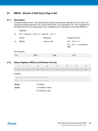 21. BRHS – Branch if Half Carry Flag is Set
21.1. Description
Conditional relative branch. Tests the Half Carry Flag (H) and branches relatively to PC if H is set. This
instruction branches relatively to PC in either direction (PC - 63 ≤ destination ≤ PC + 64). Parameter k is
the offset from PC and is represented in two’s complement form. (Equivalent to instruction BRBS 5,k.)
Operation:
(i) If H = 1 then PC ← PC + k + 1, else PC ← PC + 1
Syntax: Operands: Program Counter:
(i) BRHS k -64 ≤ k ≤ +63 PC ← PC + k + 1
PC ← PC + 1, if condition is
false
16-bit Opcode:
1111 00kk kkkk k101
21.2. Status Register (SREG) and Boolean Formula
I T H S V N Z C
– – – – – – – –
Example:
brhs hset ; Branch if Half Carry Flag set
...
hset: nop ; Branch destination (do nothing)
Words 1 (2 bytes)
Cycles 1 if condition is false
2 if condition is true
Atmel AVR Instruction Set Manual [OTHER]
Atmel-0856L-AVR-Instruction-Set-Manual_Other-11/2016
48
 