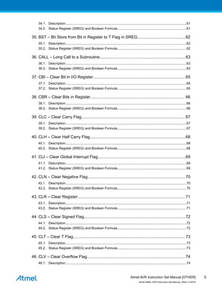 34.1. Description..................................................................................................................................61
34.2. Status Register (SREG) and Boolean Formula..........................................................................61
35. BST – Bit Store from Bit in Register to T Flag in SREG.......................................... 62
35.1. Description..................................................................................................................................62
35.2. Status Register (SREG) and Boolean Formula..........................................................................62
36. CALL – Long Call to a Subroutine...........................................................................63
36.1. Description..................................................................................................................................63
36.2. Status Register (SREG) and Boolean Formula..........................................................................63
37. CBI – Clear Bit in I/O Register.................................................................................65
37.1. Description..................................................................................................................................65
37.2. Status Register (SREG) and Boolean Formula..........................................................................65
38. CBR – Clear Bits in Register................................................................................... 66
38.1. Description..................................................................................................................................66
38.2. Status Register (SREG) and Boolean Formula..........................................................................66
39. CLC – Clear Carry Flag...........................................................................................67
39.1. Description..................................................................................................................................67
39.2. Status Register (SREG) and Boolean Formula..........................................................................67
40. CLH – Clear Half Carry Flag....................................................................................68
40.1. Description..................................................................................................................................68
40.2. Status Register (SREG) and Boolean Formula..........................................................................68
41. CLI – Clear Global Interrupt Flag.............................................................................69
41.1. Description..................................................................................................................................69
41.2. Status Register (SREG) and Boolean Formula..........................................................................69
42. CLN – Clear Negative Flag......................................................................................70
42.1. Description..................................................................................................................................70
42.2. Status Register (SREG) and Boolean Formula..........................................................................70
43. CLR – Clear Register.............................................................................................. 71
43.1. Description..................................................................................................................................71
43.2. Status Register (SREG) and Boolean Formula..........................................................................71
44. CLS – Clear Signed Flag.........................................................................................72
44.1. Description..................................................................................................................................72
44.2. Status Register (SREG) and Boolean Formula..........................................................................72
45. CLT – Clear T Flag.................................................................................................. 73
45.1. Description..................................................................................................................................73
45.2. Status Register (SREG) and Boolean Formula..........................................................................73
46. CLV – Clear Overflow Flag...................................................................................... 74
46.1. Description..................................................................................................................................74
Atmel AVR Instruction Set Manual [OTHER]
Atmel-0856L-AVR-Instruction-Set-Manual_Other-11/2016
5
 