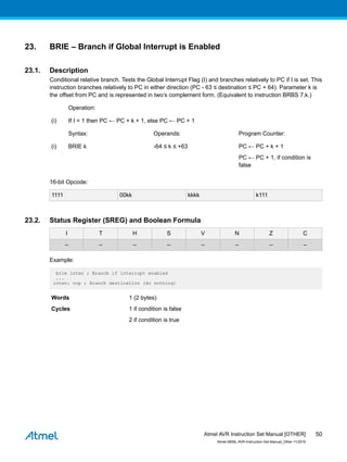 23. BRIE – Branch if Global Interrupt is Enabled
23.1. Description
Conditional relative branch. Tests the Global Interrupt Flag (I) and branches relatively to PC if I is set. This
instruction branches relatively to PC in either direction (PC - 63 ≤ destination ≤ PC + 64). Parameter k is
the offset from PC and is represented in two’s complement form. (Equivalent to instruction BRBS 7,k.)
Operation:
(i) If I = 1 then PC ← PC + k + 1, else PC ← PC + 1
Syntax: Operands: Program Counter:
(i) BRIE k -64 ≤ k ≤ +63 PC ← PC + k + 1
PC ← PC + 1, if condition is
false
16-bit Opcode:
1111 00kk kkkk k111
23.2. Status Register (SREG) and Boolean Formula
I T H S V N Z C
– – – – – – – –
Example:
brie inten ; Branch if interrupt enabled
...
inten: nop ; Branch destination (do nothing)
Words 1 (2 bytes)
Cycles 1 if condition is false
2 if condition is true
Atmel AVR Instruction Set Manual [OTHER]
Atmel-0856L-AVR-Instruction-Set-Manual_Other-11/2016
50
 