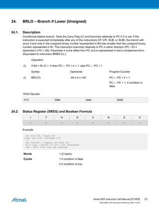 24. BRLO – Branch if Lower (Unsigned)
24.1. Description
Conditional relative branch. Tests the Carry Flag (C) and branches relatively to PC if C is set. If the
instruction is executed immediately after any of the instructions CP, CPI, SUB, or SUBI, the branch will
occur if and only if, the unsigned binary number represented in Rd was smaller than the unsigned binary
number represented in Rr. This instruction branches relatively to PC in either direction (PC - 63 ≤
destination ≤ PC + 64). Parameter k is the offset from PC and is represented in two’s complement form.
(Equivalent to instruction BRBS 0,k.)
Operation:
(i) If Rd < Rr (C = 1) then PC ← PC + k + 1, else PC ← PC + 1
Syntax: Operands: Program Counter:
(i) BRLO k -64 ≤ k ≤ +63 PC ← PC + k + 1
PC ← PC + 1, if condition is
false
16-bit Opcode:
1111 00kk kkkk k000
24.2. Status Register (SREG) and Boolean Formula
I T H S V N Z C
– – – – – – – –
Example:
eor r19,r19 ; Clear r19
loop: inc r19 ; Increase r19
...
cpi r19,$10 ; Compare r19 with $10
brlo loop ; Branch if r19 < $10 (unsigned)
nop ; Exit from loop (do nothing)
Words 1 (2 bytes)
Cycles 1 if condition is false
2 if condition is true
Atmel AVR Instruction Set Manual [OTHER]
Atmel-0856L-AVR-Instruction-Set-Manual_Other-11/2016
51
 