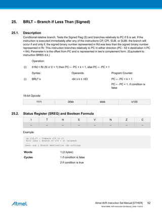 25. BRLT – Branch if Less Than (Signed)
25.1. Description
Conditional relative branch. Tests the Signed Flag (S) and branches relatively to PC if S is set. If the
instruction is executed immediately after any of the instructions CP, CPI, SUB, or SUBI, the branch will
occur if and only if, the signed binary number represented in Rd was less than the signed binary number
represented in Rr. This instruction branches relatively to PC in either direction (PC - 63 ≤ destination ≤ PC
+ 64). Parameter k is the offset from PC and is represented in two’s complement form. (Equivalent to
instruction BRBS 4,k.)
Operation:
(i) If Rd < Rr (N ⊕ V = 1) then PC ← PC + k + 1, else PC ← PC + 1
Syntax: Operands: Program Counter:
(i) BRLT k -64 ≤ k ≤ +63 PC ← PC + k + 1
PC ← PC + 1, if condition is
false
16-bit Opcode:
1111 00kk kkkk k100
25.2. Status Register (SREG) and Boolean Formula
I T H S V N Z C
– – – – – – – –
Example:
cp r16,r1 ; Compare r16 to r1
brlt less ; Branch if r16 < r1 (signed)
...
less: nop ; Branch destination (do nothing)
Words 1 (2 bytes)
Cycles 1 if condition is false
2 if condition is true
Atmel AVR Instruction Set Manual [OTHER]
Atmel-0856L-AVR-Instruction-Set-Manual_Other-11/2016
52
 