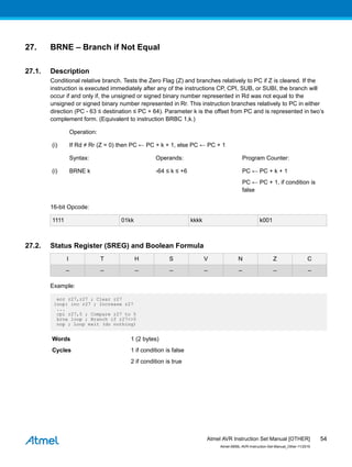 27. BRNE – Branch if Not Equal
27.1. Description
Conditional relative branch. Tests the Zero Flag (Z) and branches relatively to PC if Z is cleared. If the
instruction is executed immediately after any of the instructions CP, CPI, SUB, or SUBI, the branch will
occur if and only if, the unsigned or signed binary number represented in Rd was not equal to the
unsigned or signed binary number represented in Rr. This instruction branches relatively to PC in either
direction (PC - 63 ≤ destination ≤ PC + 64). Parameter k is the offset from PC and is represented in two’s
complement form. (Equivalent to instruction BRBC 1,k.)
Operation:
(i) If Rd ≠ Rr (Z = 0) then PC ← PC + k + 1, else PC ← PC + 1
Syntax: Operands: Program Counter:
(i) BRNE k -64 ≤ k ≤ +6 PC ← PC + k + 1
PC ← PC + 1, if condition is
false
16-bit Opcode:
1111 01kk kkkk k001
27.2. Status Register (SREG) and Boolean Formula
I T H S V N Z C
– – – – – – – –
Example:
eor r27,r27 ; Clear r27
loop: inc r27 ; Increase r27
...
cpi r27,5 ; Compare r27 to 5
brne loop ; Branch if r27<>5
nop ; Loop exit (do nothing)
Words 1 (2 bytes)
Cycles 1 if condition is false
2 if condition is true
Atmel AVR Instruction Set Manual [OTHER]
Atmel-0856L-AVR-Instruction-Set-Manual_Other-11/2016
54
 