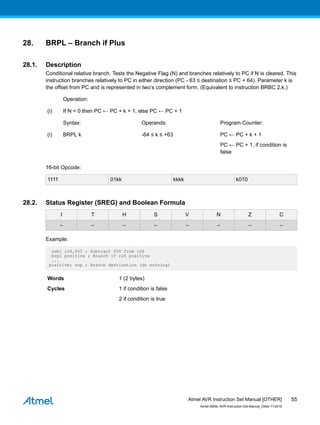 28. BRPL – Branch if Plus
28.1. Description
Conditional relative branch. Tests the Negative Flag (N) and branches relatively to PC if N is cleared. This
instruction branches relatively to PC in either direction (PC - 63 ≤ destination ≤ PC + 64). Parameter k is
the offset from PC and is represented in two’s complement form. (Equivalent to instruction BRBC 2,k.)
Operation:
(i) If N = 0 then PC ← PC + k + 1, else PC ← PC + 1
Syntax: Operands: Program Counter:
(i) BRPL k -64 ≤ k ≤ +63 PC ← PC + k + 1
PC ← PC + 1, if condition is
false
16-bit Opcode:
1111 01kk kkkk k010
28.2. Status Register (SREG) and Boolean Formula
I T H S V N Z C
– – – – – – – –
Example:
subi r26,$50 ; Subtract $50 from r26
brpl positive ; Branch if r26 positive
...
positive: nop ; Branch destination (do nothing)
Words 1 (2 bytes)
Cycles 1 if condition is false
2 if condition is true
Atmel AVR Instruction Set Manual [OTHER]
Atmel-0856L-AVR-Instruction-Set-Manual_Other-11/2016
55
 