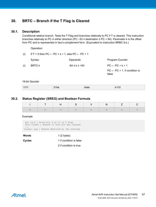 30. BRTC – Branch if the T Flag is Cleared
30.1. Description
Conditional relative branch. Tests the T Flag and branches relatively to PC if T is cleared. This instruction
branches relatively to PC in either direction (PC - 63 ≤ destination ≤ PC + 64). Parameter k is the offset
from PC and is represented in two’s complement form. (Equivalent to instruction BRBC 6,k.)
Operation:
(i) If T = 0 then PC ← PC + k + 1, else PC ← PC + 1
Syntax: Operands: Program Counter:
(i) BRTC k -64 ≤ k ≤ +63 PC ← PC + k + 1
PC ← PC + 1, if condition is
false
16-bit Opcode:
1111 01kk kkkk k110
30.2. Status Register (SREG) and Boolean Formula
I T H S V N Z C
– – – – – – – –
Example:
bst r3,5 ; Store bit 5 of r3 in T Flag
brtc tclear ; Branch if this bit was cleared
...
tclear: nop ; Branch destination (do nothing)
Words 1 (2 bytes)
Cycles 1 if condition is false
2 if condition is true
Atmel AVR Instruction Set Manual [OTHER]
Atmel-0856L-AVR-Instruction-Set-Manual_Other-11/2016
57
 