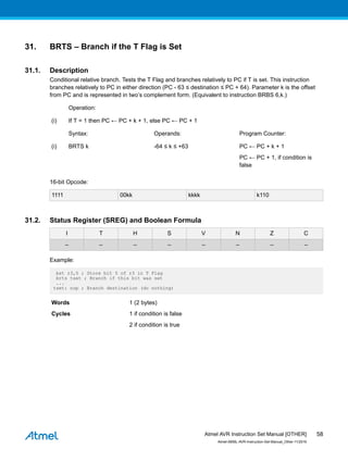 31. BRTS – Branch if the T Flag is Set
31.1. Description
Conditional relative branch. Tests the T Flag and branches relatively to PC if T is set. This instruction
branches relatively to PC in either direction (PC - 63 ≤ destination ≤ PC + 64). Parameter k is the offset
from PC and is represented in two’s complement form. (Equivalent to instruction BRBS 6,k.)
Operation:
(i) If T = 1 then PC ← PC + k + 1, else PC ← PC + 1
Syntax: Operands: Program Counter:
(i) BRTS k -64 ≤ k ≤ +63 PC ← PC + k + 1
PC ← PC + 1, if condition is
false
16-bit Opcode:
1111 00kk kkkk k110
31.2. Status Register (SREG) and Boolean Formula
I T H S V N Z C
– – – – – – – –
Example:
bst r3,5 ; Store bit 5 of r3 in T Flag
brts tset ; Branch if this bit was set
...
tset: nop ; Branch destination (do nothing)
Words 1 (2 bytes)
Cycles 1 if condition is false
2 if condition is true
Atmel AVR Instruction Set Manual [OTHER]
Atmel-0856L-AVR-Instruction-Set-Manual_Other-11/2016
58
 