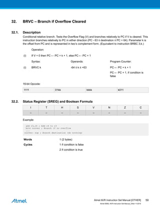 32. BRVC – Branch if Overflow Cleared
32.1. Description
Conditional relative branch. Tests the Overflow Flag (V) and branches relatively to PC if V is cleared. This
instruction branches relatively to PC in either direction (PC - 63 ≤ destination ≤ PC + 64). Parameter k is
the offset from PC and is represented in two’s complement form. (Equivalent to instruction BRBC 3,k.)
Operation:
(i) If V = 0 then PC ← PC + k + 1, else PC ← PC + 1
Syntax: Operands: Program Counter:
(i) BRVC k -64 ≤ k ≤ +63 PC ← PC + k + 1
PC ← PC + 1, if condition is
false
16-bit Opcode:
1111 01kk kkkk k011
32.2. Status Register (SREG) and Boolean Formula
I T H S V N Z C
– – – – – – – –
Example:
add r3,r4 ; Add r4 to r3
brvc noover ; Branch if no overflow
...
noover: nop ; Branch destination (do nothing)
Words 1 (2 bytes)
Cycles 1 if condition is false
2 if condition is true
Atmel AVR Instruction Set Manual [OTHER]
Atmel-0856L-AVR-Instruction-Set-Manual_Other-11/2016
59
 