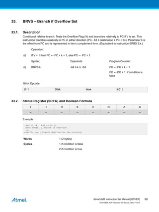 33. BRVS – Branch if Overflow Set
33.1. Description
Conditional relative branch. Tests the Overflow Flag (V) and branches relatively to PC if V is set. This
instruction branches relatively to PC in either direction (PC - 63 ≤ destination ≤ PC + 64). Parameter k is
the offset from PC and is represented in two’s complement form. (Equivalent to instruction BRBS 3,k.)
Operation:
(i) If V = 1 then PC ← PC + k + 1, else PC ← PC + 1
Syntax: Operands: Program Counter:
(i) BRVS k -64 ≤ k ≤ +63 PC ← PC + k + 1
PC ← PC + 1, if condition is
false
16-bit Opcode:
1111 00kk kkkk k011
33.2. Status Register (SREG) and Boolean Formula
I T H S V N Z C
– – – – – – – –
Example:
add r3,r4 ; Add r4 to r3
brvs overfl ; Branch if overflow
...
overfl: nop ; Branch destination (do nothing)
Words 1 (2 bytes)
Cycles 1 if condition is false
2 if condition is true
Atmel AVR Instruction Set Manual [OTHER]
Atmel-0856L-AVR-Instruction-Set-Manual_Other-11/2016
60
 
