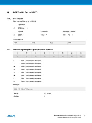 34. BSET – Bit Set in SREG
34.1. Description
Sets a single Flag or bit in SREG.
Operation:
(i) SREG(s) ← 1
Syntax: Operands: Program Counter:
(i) BSET s 0 ≤ s ≤ 7 PC ← PC + 1
16-bit Opcode:
1001 0100 0sss 1000
34.2. Status Register (SREG) and Boolean Formula
I T H S V N Z C
⇔ ⇔ ⇔ ⇔ ⇔ ⇔ ⇔ ⇔
I 1 if s = 7; Unchanged otherwise.
T 1 if s = 6; Unchanged otherwise.
H 1 if s = 5; Unchanged otherwise.
S 1 if s = 4; Unchanged otherwise.
V 1 if s = 3; Unchanged otherwise.
N 1 if s = 2; Unchanged otherwise.
Z 1 if s = 1; Unchanged otherwise.
C 1 if s = 0; Unchanged otherwise.
Example:
bset 6 ; Set T Flag
bset 7 ; Enable interrupt
Words 1 (2 bytes)
Cycles 1
Atmel AVR Instruction Set Manual [OTHER]
Atmel-0856L-AVR-Instruction-Set-Manual_Other-11/2016
61
 
