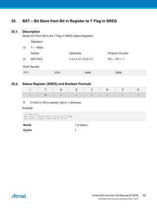 35. BST – Bit Store from Bit in Register to T Flag in SREG
35.1. Description
Stores bit b from Rd to the T Flag in SREG (Status Register).
Operation:
(i) T ← Rd(b)
Syntax: Operands: Program Counter:
(i) BST Rd,b 0 ≤ d ≤ 31, 0 ≤ b ≤ 7 PC ← PC + 1
16-bit Opcode:
1111 101d dddd 0bbb
35.2. Status Register (SREG) and Boolean Formula
I T H S V N Z C
– ⇔ – – – – – –
T 0 if bit b in Rd is cleared. Set to 1 otherwise.
Example:
; Copy bit
bst r1,2 ; Store bit 2 of r1 in T Flag
bld r0,4 ; Load T into bit 4 of r0
Words 1 (2 bytes)
Cycles 1
Atmel AVR Instruction Set Manual [OTHER]
Atmel-0856L-AVR-Instruction-Set-Manual_Other-11/2016
62
 