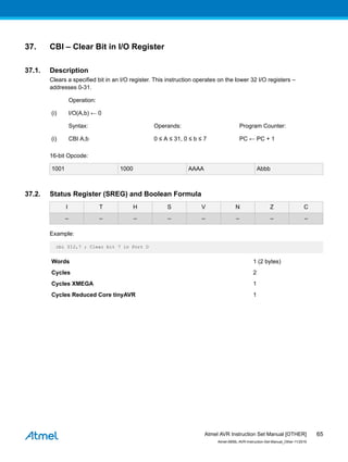 37. CBI – Clear Bit in I/O Register
37.1. Description
Clears a specified bit in an I/O register. This instruction operates on the lower 32 I/O registers –
addresses 0-31.
Operation:
(i) I/O(A,b) ← 0
Syntax: Operands: Program Counter:
(i) CBI A,b 0 ≤ A ≤ 31, 0 ≤ b ≤ 7 PC ← PC + 1
16-bit Opcode:
1001 1000 AAAA Abbb
37.2. Status Register (SREG) and Boolean Formula
I T H S V N Z C
– – – – – – – –
Example:
cbi $12,7 ; Clear bit 7 in Port D
Words 1 (2 bytes)
Cycles 2
Cycles XMEGA 1
Cycles Reduced Core tinyAVR 1
Atmel AVR Instruction Set Manual [OTHER]
Atmel-0856L-AVR-Instruction-Set-Manual_Other-11/2016
65
 