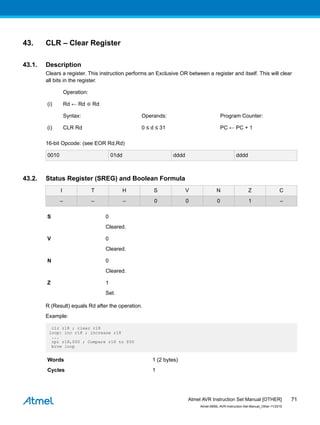 43. CLR – Clear Register
43.1. Description
Clears a register. This instruction performs an Exclusive OR between a register and itself. This will clear
all bits in the register.
Operation:
(i) Rd ← Rd ⊕ Rd
Syntax: Operands: Program Counter:
(i) CLR Rd 0 ≤ d ≤ 31 PC ← PC + 1
16-bit Opcode: (see EOR Rd,Rd)
0010 01dd dddd dddd
43.2. Status Register (SREG) and Boolean Formula
I T H S V N Z C
– – – 0 0 0 1 –
S 0
Cleared.
V 0
Cleared.
N 0
Cleared.
Z 1
Set.
R (Result) equals Rd after the operation.
Example:
clr r18 ; clear r18
loop: inc r18 ; increase r18
...
cpi r18,$50 ; Compare r18 to $50
brne loop
Words 1 (2 bytes)
Cycles 1
Atmel AVR Instruction Set Manual [OTHER]
Atmel-0856L-AVR-Instruction-Set-Manual_Other-11/2016
71
 