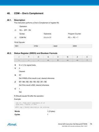 48. COM – One’s Complement
48.1. Description
This instruction performs a One’s Complement of register Rd.
Operation:
(i) Rd ← $FF - Rd
Syntax: Operands: Program Counter:
(i) COM Rd 0 ≤ d ≤ 31 PC ← PC + 1
16-bit Opcode:
1001 010d dddd 0000
48.2. Status Register (SREG) and Boolean Formula
I T H S V N Z C
– – – ⇔ 0 ⇔ ⇔ 1
S N ⊕ V, for signed tests.
V 0
Cleared.
N R7
Set if MSB of the result is set; cleared otherwise.
Z R7 • R6 • R5 • R4 • R3 • R2 • R1 • R0
Set if the result is $00; cleared otherwise.
C 1
Set.
R (Result) equals Rd after the operation.
Example:
com r4 ; Take one’s complement of r4
breq zero ; Branch if zero
...
zero: nop ; Branch destination (do nothing)
Words 1 (2 bytes)
Cycles 1
Atmel AVR Instruction Set Manual [OTHER]
Atmel-0856L-AVR-Instruction-Set-Manual_Other-11/2016
76
 