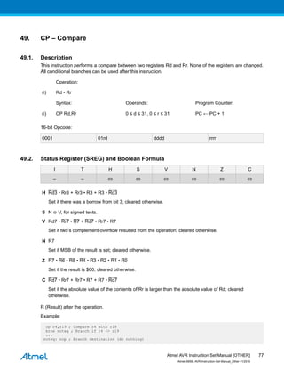 49. CP – Compare
49.1. Description
This instruction performs a compare between two registers Rd and Rr. None of the registers are changed.
All conditional branches can be used after this instruction.
Operation:
(i) Rd - Rr
Syntax: Operands: Program Counter:
(i) CP Rd,Rr 0 ≤ d ≤ 31, 0 ≤ r ≤ 31 PC ← PC + 1
16-bit Opcode:
0001 01rd dddd rrrr
49.2. Status Register (SREG) and Boolean Formula
I T H S V N Z C
– – ⇔ ⇔ ⇔ ⇔ ⇔ ⇔
H Rd3 • Rr3 + Rr3 • R3 + R3 • Rd3
Set if there was a borrow from bit 3; cleared otherwise.
S N ⊕ V, for signed tests.
V Rd7 • Rr7 • R7 + Rd7 • Rr7 • R7
Set if two’s complement overflow resulted from the operation; cleared otherwise.
N R7
Set if MSB of the result is set; cleared otherwise.
Z R7 • R6 • R5 • R4 • R3 • R2 • R1 • R0
Set if the result is $00; cleared otherwise.
C Rd7 • Rr7 + Rr7 • R7 + R7 • Rd7
Set if the absolute value of the contents of Rr is larger than the absolute value of Rd; cleared
otherwise.
R (Result) after the operation.
Example:
cp r4,r19 ; Compare r4 with r19
brne noteq ; Branch if r4 <> r19
...
noteq: nop ; Branch destination (do nothing)
Atmel AVR Instruction Set Manual [OTHER]
Atmel-0856L-AVR-Instruction-Set-Manual_Other-11/2016
77
 