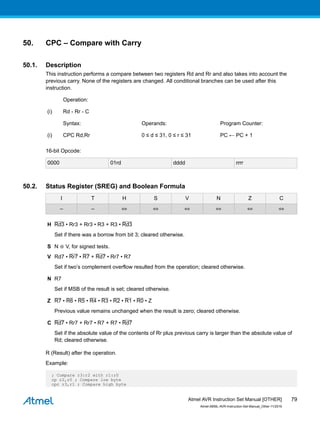 50. CPC – Compare with Carry
50.1. Description
This instruction performs a compare between two registers Rd and Rr and also takes into account the
previous carry. None of the registers are changed. All conditional branches can be used after this
instruction.
Operation:
(i) Rd - Rr - C
Syntax: Operands: Program Counter:
(i) CPC Rd,Rr 0 ≤ d ≤ 31, 0 ≤ r ≤ 31 PC ← PC + 1
16-bit Opcode:
0000 01rd dddd rrrr
50.2. Status Register (SREG) and Boolean Formula
I T H S V N Z C
– – ⇔ ⇔ ⇔ ⇔ ⇔ ⇔
H Rd3 • Rr3 + Rr3 • R3 + R3 • Rd3
Set if there was a borrow from bit 3; cleared otherwise.
S N ⊕ V, for signed tests.
V Rd7 • Rr7 • R7 + Rd7 • Rr7 • R7
Set if two’s complement overflow resulted from the operation; cleared otherwise.
N R7
Set if MSB of the result is set; cleared otherwise.
Z R7 • R6 • R5 • R4 • R3 • R2 • R1 • R0 • Z
Previous value remains unchanged when the result is zero; cleared otherwise.
C Rd7 • Rr7 + Rr7 • R7 + R7 • Rd7
Set if the absolute value of the contents of Rr plus previous carry is larger than the absolute value of
Rd; cleared otherwise.
R (Result) after the operation.
Example:
; Compare r3:r2 with r1:r0
cp r2,r0 ; Compare low byte
cpc r3,r1 ; Compare high byte
Atmel AVR Instruction Set Manual [OTHER]
Atmel-0856L-AVR-Instruction-Set-Manual_Other-11/2016
79
 