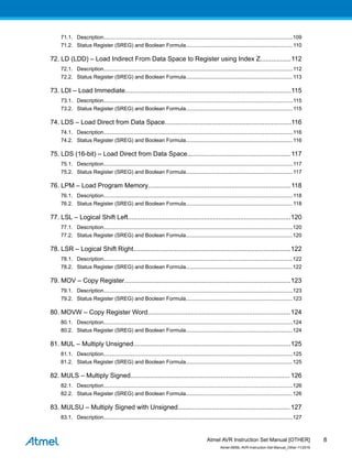 71.1. Description................................................................................................................................109
71.2. Status Register (SREG) and Boolean Formula........................................................................ 110
72. LD (LDD) – Load Indirect From Data Space to Register using Index Z.................112
72.1. Description................................................................................................................................112
72.2. Status Register (SREG) and Boolean Formula........................................................................ 113
73. LDI – Load Immediate............................................................................................115
73.1. Description................................................................................................................................115
73.2. Status Register (SREG) and Boolean Formula........................................................................ 115
74. LDS – Load Direct from Data Space......................................................................116
74.1. Description................................................................................................................................116
74.2. Status Register (SREG) and Boolean Formula........................................................................ 116
75. LDS (16-bit) – Load Direct from Data Space......................................................... 117
75.1. Description................................................................................................................................117
75.2. Status Register (SREG) and Boolean Formula........................................................................ 117
76. LPM – Load Program Memory...............................................................................118
76.1. Description................................................................................................................................118
76.2. Status Register (SREG) and Boolean Formula........................................................................ 118
77. LSL – Logical Shift Left..........................................................................................120
77.1. Description................................................................................................................................120
77.2. Status Register (SREG) and Boolean Formula........................................................................120
78. LSR – Logical Shift Right.......................................................................................122
78.1. Description................................................................................................................................122
78.2. Status Register (SREG) and Boolean Formula........................................................................122
79. MOV – Copy Register............................................................................................123
79.1. Description................................................................................................................................123
79.2. Status Register (SREG) and Boolean Formula........................................................................123
80. MOVW – Copy Register Word...............................................................................124
80.1. Description................................................................................................................................124
80.2. Status Register (SREG) and Boolean Formula........................................................................124
81. MUL – Multiply Unsigned.......................................................................................125
81.1. Description................................................................................................................................125
81.2. Status Register (SREG) and Boolean Formula........................................................................125
82. MULS – Multiply Signed........................................................................................ 126
82.1. Description................................................................................................................................126
82.2. Status Register (SREG) and Boolean Formula........................................................................126
83. MULSU – Multiply Signed with Unsigned..............................................................127
83.1. Description................................................................................................................................127
Atmel AVR Instruction Set Manual [OTHER]
Atmel-0856L-AVR-Instruction-Set-Manual_Other-11/2016
8
 