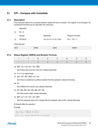 51. CPI – Compare with Immediate
51.1. Description
This instruction performs a compare between register Rd and a constant. The register is not changed. All
conditional branches can be used after this instruction.
Operation:
(i) Rd - K
Syntax: Operands: Program Counter:
(i) CPI Rd,K 16 ≤ d ≤ 31, 0 ≤ K ≤ 255 PC ← PC + 1
16-bit Opcode:
0011 KKKK dddd KKKK
51.2. Status Register (SREG) and Boolean Formula
I T H S V N Z C
– – ⇔ ⇔ ⇔ ⇔ ⇔ ⇔
H Rd3 • K3 + K3 • R3 + R3 • Rd3
Set if there was a borrow from bit 3; cleared otherwise.
S N ⊕ V, for signed tests.
V Rd7 • K7 • R7 + Rd7 • K7 • R7
Set if two’s complement overflow resulted from the operation; cleared otherwise.
N R7
Set if MSB of the result is set; cleared otherwise.
Z R7 • R6 • R5 • R4 • R3 • R2 • R1 • R0
Set if the result is $00; cleared otherwise.
C Rd7 • K7 + K7 • R7 + R7 • Rd7
Set if the absolute value of K is larger than the absolute value of Rd; cleared otherwise.
R (Result) after the operation.
Example:
cpi r19,3 ; Compare r19 with 3
brne error ; Branch if r19<>3
...
error: nop ; Branch destination (do nothing)
Atmel AVR Instruction Set Manual [OTHER]
Atmel-0856L-AVR-Instruction-Set-Manual_Other-11/2016
81
 