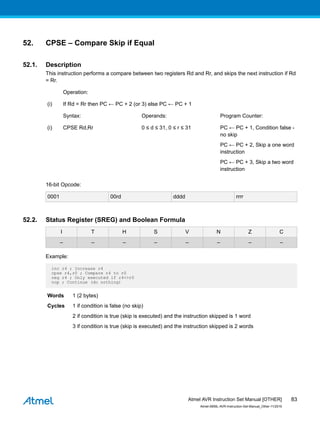 52. CPSE – Compare Skip if Equal
52.1. Description
This instruction performs a compare between two registers Rd and Rr, and skips the next instruction if Rd
= Rr.
Operation:
(i) If Rd = Rr then PC ← PC + 2 (or 3) else PC ← PC + 1
Syntax: Operands: Program Counter:
(i) CPSE Rd,Rr 0 ≤ d ≤ 31, 0 ≤ r ≤ 31 PC ← PC + 1, Condition false -
no skip
PC ← PC + 2, Skip a one word
instruction
PC ← PC + 3, Skip a two word
instruction
16-bit Opcode:
0001 00rd dddd rrrr
52.2. Status Register (SREG) and Boolean Formula
I T H S V N Z C
– – – – – – – –
Example:
inc r4 ; Increase r4
cpse r4,r0 ; Compare r4 to r0
neg r4 ; Only executed if r4<>r0
nop ; Continue (do nothing)
Words 1 (2 bytes)
Cycles 1 if condition is false (no skip)
2 if condition is true (skip is executed) and the instruction skipped is 1 word
3 if condition is true (skip is executed) and the instruction skipped is 2 words
Atmel AVR Instruction Set Manual [OTHER]
Atmel-0856L-AVR-Instruction-Set-Manual_Other-11/2016
83
 