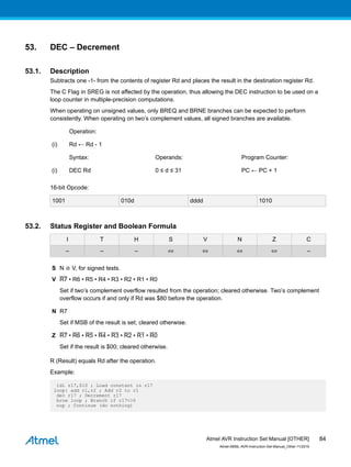 53. DEC – Decrement
53.1. Description
Subtracts one -1- from the contents of register Rd and places the result in the destination register Rd.
The C Flag in SREG is not affected by the operation, thus allowing the DEC instruction to be used on a
loop counter in multiple-precision computations.
When operating on unsigned values, only BREQ and BRNE branches can be expected to perform
consistently. When operating on two’s complement values, all signed branches are available.
Operation:
(i) Rd ← Rd - 1
Syntax: Operands: Program Counter:
(i) DEC Rd 0 ≤ d ≤ 31 PC ← PC + 1
16-bit Opcode:
1001 010d dddd 1010
53.2. Status Register and Boolean Formula
I T H S V N Z C
– – – ⇔ ⇔ ⇔ ⇔ –
S N ⊕ V, for signed tests.
V R7 • R6 • R5 • R4 • R3 • R2 • R1 • R0
Set if two’s complement overflow resulted from the operation; cleared otherwise. Two’s complement
overflow occurs if and only if Rd was $80 before the operation.
N R7
Set if MSB of the result is set; cleared otherwise.
Z R7 • R6 • R5 • R4 • R3 • R2 • R1 • R0
Set if the result is $00; cleared otherwise.
R (Result) equals Rd after the operation.
Example:
ldi r17,$10 ; Load constant in r17
loop: add r1,r2 ; Add r2 to r1
dec r17 ; Decrement r17
brne loop ; Branch if r17<>0
nop ; Continue (do nothing)
Atmel AVR Instruction Set Manual [OTHER]
Atmel-0856L-AVR-Instruction-Set-Manual_Other-11/2016
84
 