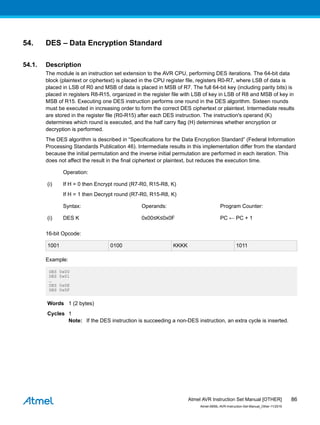54. DES – Data Encryption Standard
54.1. Description
The module is an instruction set extension to the AVR CPU, performing DES iterations. The 64-bit data
block (plaintext or ciphertext) is placed in the CPU register file, registers R0-R7, where LSB of data is
placed in LSB of R0 and MSB of data is placed in MSB of R7. The full 64-bit key (including parity bits) is
placed in registers R8-R15, organized in the register file with LSB of key in LSB of R8 and MSB of key in
MSB of R15. Executing one DES instruction performs one round in the DES algorithm. Sixteen rounds
must be executed in increasing order to form the correct DES ciphertext or plaintext. Intermediate results
are stored in the register file (R0-R15) after each DES instruction. The instruction's operand (K)
determines which round is executed, and the half carry flag (H) determines whether encryption or
decryption is performed.
The DES algorithm is described in “Specifications for the Data Encryption Standard” (Federal Information
Processing Standards Publication 46). Intermediate results in this implementation differ from the standard
because the initial permutation and the inverse initial permutation are performed in each iteration. This
does not affect the result in the final ciphertext or plaintext, but reduces the execution time.
Operation:
(i) If H = 0 then Encrypt round (R7-R0, R15-R8, K)
If H = 1 then Decrypt round (R7-R0, R15-R8, K)
Syntax: Operands: Program Counter:
(i) DES K 0x00≤K≤0x0F PC ← PC + 1
16-bit Opcode:
1001 0100 KKKK 1011
Example:
DES 0x00
DES 0x01
…
DES 0x0E
DES 0x0F
Words 1 (2 bytes)
Cycles 1
Note: If the DES instruction is succeeding a non-DES instruction, an extra cycle is inserted.
Atmel AVR Instruction Set Manual [OTHER]
Atmel-0856L-AVR-Instruction-Set-Manual_Other-11/2016
86
 