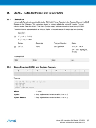 55. EICALL – Extended Indirect Call to Subroutine
55.1. Description
Indirect call of a subroutine pointed to by the Z (16 bits) Pointer Register in the Register File and the EIND
Register in the I/O space. This instruction allows for indirect calls to the entire 4M (words) Program
memory space. See also ICALL. The Stack Pointer uses a post-decrement scheme during EICALL.
This instruction is not available in all devices. Refer to the device specific instruction set summary.
Operation:
(i) PC(15:0) ← Z(15:0)
PC(21:16) ← EIND
Syntax: Operands: Program Counter: Stack:
(i) EICALL None See Operation STACK ← PC + 1
SP ← SP - 3 (3 bytes,
22 bits)
16-bit Opcode:
1001 0101 0001 1001
55.2. Status Register (SREG) and Boolean Formula
I T H S V N Z C
– – – – – – – –
Example:
ldi r16,$05 ; Set up EIND and Z-pointer
out EIND,r16
ldi r30,$00
ldi r31,$10
eicall ; Call to $051000
Words 1 (2 bytes)
Cycles 4 (only implemented in devices with 22-bit PC)
Cycles XMEGA 3 (only implemented in devices with 22-bit PC)
Atmel AVR Instruction Set Manual [OTHER]
Atmel-0856L-AVR-Instruction-Set-Manual_Other-11/2016
87
 