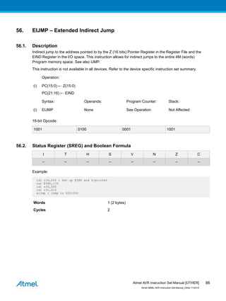 56. EIJMP – Extended Indirect Jump
56.1. Description
Indirect jump to the address pointed to by the Z (16 bits) Pointer Register in the Register File and the
EIND Register in the I/O space. This instruction allows for indirect jumps to the entire 4M (words)
Program memory space. See also IJMP.
This instruction is not available in all devices. Refer to the device specific instruction set summary.
Operation:
(i) PC(15:0) ← Z(15:0)
PC(21:16) ← EIND
Syntax: Operands: Program Counter: Stack:
(i) EIJMP None See Operation Not Affected
16-bit Opcode:
1001 0100 0001 1001
56.2. Status Register (SREG) and Boolean Formula
I T H S V N Z C
– – – – – – – –
Example:
ldi r16,$05 ; Set up EIND and Z-pointer
out EIND,r16
ldi r30,$00
ldi r31,$10
eijmp ; Jump to $051000
Words 1 (2 bytes)
Cycles 2
Atmel AVR Instruction Set Manual [OTHER]
Atmel-0856L-AVR-Instruction-Set-Manual_Other-11/2016
88
 