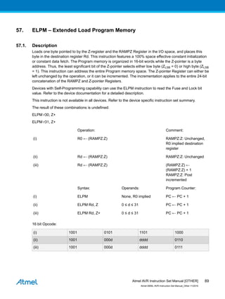 57. ELPM – Extended Load Program Memory
57.1. Description
Loads one byte pointed to by the Z-register and the RAMPZ Register in the I/O space, and places this
byte in the destination register Rd. This instruction features a 100% space effective constant initialization
or constant data fetch. The Program memory is organized in 16-bit words while the Z-pointer is a byte
address. Thus, the least significant bit of the Z-pointer selects either low byte (ZLSB = 0) or high byte (ZLSB
= 1). This instruction can address the entire Program memory space. The Z-pointer Register can either be
left unchanged by the operation, or it can be incremented. The incrementation applies to the entire 24-bit
concatenation of the RAMPZ and Z-pointer Registers.
Devices with Self-Programming capability can use the ELPM instruction to read the Fuse and Lock bit
value. Refer to the device documentation for a detailed description.
This instruction is not available in all devices. Refer to the device specific instruction set summary.
The result of these combinations is undefined:
ELPM r30, Z+
ELPM r31, Z+
Operation: Comment:
(i) R0 ← (RAMPZ:Z) RAMPZ:Z: Unchanged,
R0 implied destination
register
(ii) Rd ← (RAMPZ:Z) RAMPZ:Z: Unchanged
(iii) Rd ← (RAMPZ:Z) (RAMPZ:Z) ←
(RAMPZ:Z) + 1
RAMPZ:Z: Post
incremented
Syntax: Operands: Program Counter:
(i) ELPM None, R0 implied PC ← PC + 1
(ii) ELPM Rd, Z 0 ≤ d ≤ 31 PC ← PC + 1
(iii) ELPM Rd, Z+ 0 ≤ d ≤ 31 PC ← PC + 1
16 bit Opcode:
(i) 1001 0101 1101 1000
(ii) 1001 000d dddd 0110
(iii) 1001 000d dddd 0111
Atmel AVR Instruction Set Manual [OTHER]
Atmel-0856L-AVR-Instruction-Set-Manual_Other-11/2016
89
 