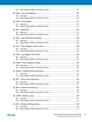 83.2. Status Register (SREG) and Boolean Formula........................................................................127
84. NEG – Two’s Complement.................................................................................... 129
84.1. Description................................................................................................................................129
84.2. Status Register (SREG) and Boolean Formula........................................................................129
85. NOP – No Operation............................................................................................. 131
85.1. Description................................................................................................................................131
85.2. Status Register (SREG) and Boolean Formula........................................................................131
86. OR – Logical OR................................................................................................... 132
86.1. Description................................................................................................................................132
86.2. Status Register (SREG) and Boolean Formula........................................................................132
87. ORI – Logical OR with Immediate......................................................................... 133
87.1. Description................................................................................................................................133
87.2. Status Register (SREG) and Boolean Formula........................................................................133
88. OUT – Store Register to I/O Location....................................................................134
88.1. Description................................................................................................................................134
88.2. Status Register (SREG) and Boolean Formula........................................................................134
89. POP – Pop Register from Stack............................................................................135
89.1. Description................................................................................................................................135
89.2. Status Register (SREG) and Boolean Formula........................................................................135
90. PUSH – Push Register on Stack...........................................................................136
90.1. Description................................................................................................................................136
90.2. Status Register (SREG) and Boolean Formula........................................................................136
91. RCALL – Relative Call to Subroutine.................................................................... 137
91.1. Description................................................................................................................................137
91.2. Status Register (SREG) and Boolean Formula........................................................................137
92. RET – Return from Subroutine..............................................................................139
92.1. Description................................................................................................................................139
92.2. Status Register (SREG) and Boolean Formula........................................................................139
93. RETI – Return from Interrupt.................................................................................140
93.1. Description................................................................................................................................140
93.2. Status Register (SREG) and Boolean Formula........................................................................140
94. RJMP – Relative Jump..........................................................................................142
94.1. Description................................................................................................................................142
94.2. Status Register (SREG) and Boolean Formula........................................................................142
95. ROL – Rotate Left trough Carry.............................................................................143
95.1. Description................................................................................................................................143
95.2. Status Register (SREG) and Boolean Formula........................................................................143
Atmel AVR Instruction Set Manual [OTHER]
Atmel-0856L-AVR-Instruction-Set-Manual_Other-11/2016
9
 