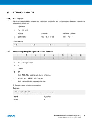 58. EOR – Exclusive OR
58.1. Description
Performs the logical EOR between the contents of register Rd and register Rr and places the result in the
destination register Rd.
Operation:
(i) Rd ← Rd ⊕ Rr
Syntax: Operands: Program Counter:
(i) EOR Rd,Rr 0 ≤ d ≤ 31, 0 ≤ r ≤ 3 PC ← PC + 1
16-bit Opcode:
0010 01rd dddd rrrr
58.2. Status Register (SREG) and Boolean Formula
I T H S V N Z C
– – – ⇔ 0 ⇔ ⇔ –
S N ⊕ V, for signed tests.
V 0
Cleared.
N R7
Set if MSB of the result is set; cleared otherwise.
Z R7 • R6 • R5 • R4 • R3 • R2 • R1 • R0
Set if the result is $00; cleared otherwise.
R (Result) equals Rd after the operation.
Example:
eor r4,r4 ; Clear r4
eor r0,r22 ; Bitwise exclusive or between r0 and r22
Words 1 (2 bytes)
Cycles 1
Atmel AVR Instruction Set Manual [OTHER]
Atmel-0856L-AVR-Instruction-Set-Manual_Other-11/2016
91
 