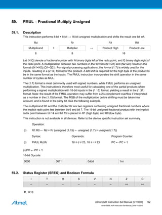 59. FMUL – Fractional Multiply Unsigned
59.1. Description
This instruction performs 8-bit × 8-bit → 16-bit unsigned multiplication and shifts the result one bit left.
Rd Rr R1 R0
Multiplicand × Multiplier → Product High Product Low
8 8 16
Let (N.Q) denote a fractional number with N binary digits left of the radix point, and Q binary digits right of
the radix point. A multiplication between two numbers in the formats (N1.Q1) and (N2.Q2) results in the
format ((N1+N2).(Q1+Q2)). For signal processing applications, the format (1.7) is widely used for the
inputs, resulting in a (2.14) format for the product. A left shift is required for the high byte of the product to
be in the same format as the inputs. The FMUL instruction incorporates the shift operation in the same
number of cycles as MUL.
The (1.7) format is most commonly used with signed numbers, while FMUL performs an unsigned
multiplication. This instruction is therefore most useful for calculating one of the partial products when
performing a signed multiplication with 16-bit inputs in the (1.15) format, yielding a result in the (1.31)
format. Note: the result of the FMUL operation may suffer from a 2’s complement overflow if interpreted
as a number in the (1.15) format. The MSB of the multiplication before shifting must be taken into
account, and is found in the carry bit. See the following example.
The multiplicand Rd and the multiplier Rr are two registers containing unsigned fractional numbers where
the implicit radix point lies between bit 6 and bit 7. The 16-bit unsigned fractional product with the implicit
radix point between bit 14 and bit 15 is placed in R1 (high byte) and R0 (low byte).
This instruction is not available in all devices. Refer to the device specific instruction set summary.
Operation:
(i) R1:R0 ← Rd × Rr (unsigned (1.15) ← unsigned (1.7) × unsigned (1.7))
Syntax: Operands: Program Counter:
(i) FMUL Rd,Rr 16 ≤ d ≤ 23, 16 ≤ r ≤ 23 PC ← PC + 1
(i) PC ← PC + 1
16-bit Opcode:
0000 0011 0ddd 1rrr
59.2. Status Register (SREG) and Boolean Formula
I T H S V N Z C
– – – – – – ⇔ ⇔
C R16
Atmel AVR Instruction Set Manual [OTHER]
Atmel-0856L-AVR-Instruction-Set-Manual_Other-11/2016
92
 