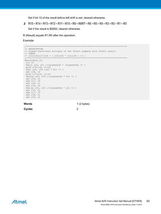 Set if bit 15 of the result before left shift is set; cleared otherwise.
Z R15 • R14 • R13 • R12 • R11 • R10 • R9 • R8R7 • R6 • R5 • R4 • R3 • R2 • R1 • R0
Set if the result is $0000; cleared otherwise.
R (Result) equals R1,R0 after the operation.
Example:
;******************************************************************************
;* DESCRIPTION
;* Signed fractional multiply of two 16-bit numbers with 32-bit result.
;* USAGE
;* r19:r18:r17:r16 = ( r23:r22 * r21:r20 ) << 1
;******************************************************************************
fmuls16x16_32:
clr r2
fmuls r23, r21 ;((signed)ah * (signed)bh) << 1
movw r19:r18, r1:r0
fmul r22, r20 ;(al * bl) << 1
adc r18, r2
movw r17:r16, r1:r0
fmulsu r23, r20 ;((signed)ah * bl) << 1
sbc r19, r2
add r17, r0
adc r18, r1
adc r19, r2
fmulsu r21, r22 ;((signed)bh * al) << 1
sbc r19, r2
add r17, r0
adc r18, r1
adc r19, r2
Words 1 (2 bytes)
Cycles 2
Atmel AVR Instruction Set Manual [OTHER]
Atmel-0856L-AVR-Instruction-Set-Manual_Other-11/2016
93
 