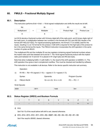60. FMULS – Fractional Multiply Signed
60.1. Description
This instruction performs 8-bit × 8-bit → 16-bit signed multiplication and shifts the result one bit left.
Rd Rr R1 R0
Multiplicand × Multiplier → Product High Product Low
8 8 16
Let (N.Q) denote a fractional number with N binary digits left of the radix point, and Q binary digits right of
the radix point. A multiplication between two numbers in the formats (N1.Q1) and (N2.Q2) results in the
format ((N1+N2).(Q1+Q2)). For signal processing applications, the format (1.7) is widely used for the
inputs, resulting in a (2.14) format for the product. A left shift is required for the high byte of the product to
be in the same format as the inputs. The FMULS instruction incorporates the shift operation in the same
number of cycles as MULS.
The multiplicand Rd and the multiplier Rr are two registers containing signed fractional numbers where
the implicit radix point lies between bit 6 and bit 7. The 16-bit signed fractional product with the implicit
radix point between bit 14 and bit 15 is placed in R1 (high byte) and R0 (low byte).
Note that when multiplying 0x80 (-1) with 0x80 (-1), the result of the shift operation is 0x8000 (-1). The
shift operation thus gives a two’s complement overflow. This must be checked and handled by software.
This instruction is not available in all devices. Refer to the device specific instruction set summary.
Operation:
(i) R1:R0 ← Rd × Rr (signed (1.15) ← signed (1.7) × signed (1.7))
Syntax: Operands: Program Counter:
(i) FMULS Rd,Rr 16 ≤ d ≤ 23, 16 ≤ r ≤ 23 PC ← PC + 1
16-bit Opcode:
0000 0011 1ddd 0rrr
60.2. Status Register (SREG) and Boolean Formula
I T H S V N Z C
– – – – – – ⇔ ⇔
C R16
Set if bit 15 of the result before left shift is set; cleared otherwise.
Z R15 • R14 • R13 • R12 • R11 • R10 • R9 • R8R7 • R6 • R5 • R4 • R3 • R2 • R1 • R0
Set if the result is $0000; cleared otherwise.
Atmel AVR Instruction Set Manual [OTHER]
Atmel-0856L-AVR-Instruction-Set-Manual_Other-11/2016
94
 