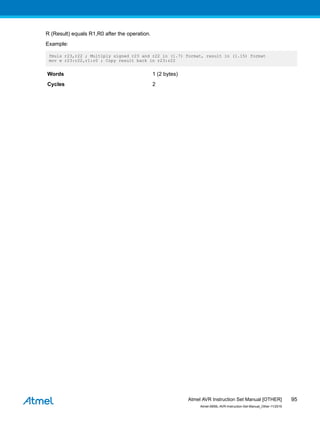 R (Result) equals R1,R0 after the operation.
Example:
fmuls r23,r22 ; Multiply signed r23 and r22 in (1.7) format, result in (1.15) format
mov w r23:r22,r1:r0 ; Copy result back in r23:r22
Words 1 (2 bytes)
Cycles 2
Atmel AVR Instruction Set Manual [OTHER]
Atmel-0856L-AVR-Instruction-Set-Manual_Other-11/2016
95
 