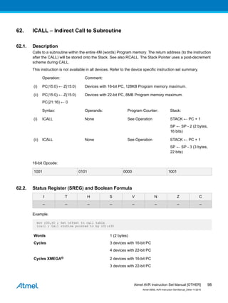62. ICALL – Indirect Call to Subroutine
62.1. Description
Calls to a subroutine within the entire 4M (words) Program memory. The return address (to the instruction
after the CALL) will be stored onto the Stack. See also RCALL. The Stack Pointer uses a post-decrement
scheme during CALL.
This instruction is not available in all devices. Refer to the device specific instruction set summary.
Operation: Comment:
(i) PC(15:0) ← Z(15:0) Devices with 16-bit PC, 128KB Program memory maximum.
(ii) PC(15:0) ← Z(15:0)
PC(21:16) ← 0
Devices with 22-bit PC, 8MB Program memory maximum.
Syntax: Operands: Program Counter: Stack:
(i) ICALL None See Operation STACK ← PC + 1
SP ← SP - 2 (2 bytes,
16 bits)
(ii) ICALL None See Operation STACK ← PC + 1
SP ← SP - 3 (3 bytes,
22 bits)
16-bit Opcode:
1001 0101 0000 1001
62.2. Status Register (SREG) and Boolean Formula
I T H S V N Z C
– – – – – – – –
Example:
mov r30,r0 ; Set offset to call table
icall ; Call routine pointed to by r31:r30
Words 1 (2 bytes)
Cycles 3 devices with 16-bit PC
4 devices with 22-bit PC
Cycles XMEGA® 2 devices with 16-bit PC
3 devices with 22-bit PC
Atmel AVR Instruction Set Manual [OTHER]
Atmel-0856L-AVR-Instruction-Set-Manual_Other-11/2016
98
 