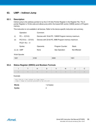 63. IJMP – Indirect Jump
63.1. Description
Indirect jump to the address pointed to by the Z (16 bits) Pointer Register in the Register File. The Z-
pointer Register is 16 bits wide and allows jump within the lowest 64K words (128KB) section of Program
memory.
This instruction is not available in all devices. Refer to the device specific instruction set summary.
Operation: Comment:
(i) PC ← Z(15:0) Devices with 16-bit PC, 128KB Program memory maximum.
(ii) PC(15:0) ← Z(15:0)
PC(21:16) ← 0
Devices with 22-bit PC, 8MB Program memory maximum.
Syntax: Operands: Program Counter: Stack:
(i), (ii) IJMP None See Operation Not Affected
16-bit Opcode:
1001 0100 0000 1001
63.2. Status Register (SREG) and Boolean Formula
I T H S V N Z C
– – – – – – – –
Example:
mov r30,r0 ; Set offset to jump table
ijmp ; Jump to routine pointed to by r31:r30
Words 1 (2 bytes)
Cycles 2
Atmel AVR Instruction Set Manual [OTHER]
Atmel-0856L-AVR-Instruction-Set-Manual_Other-11/2016
99
 