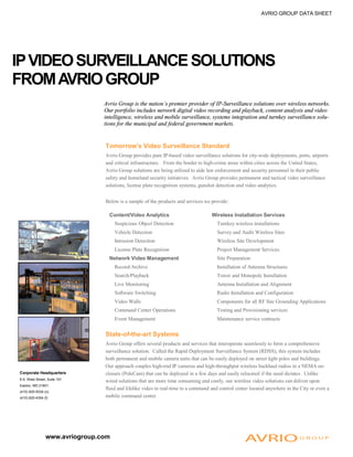 Tomorrow’s Video Surveillance Standard
Avrio Group provides pure IP-based video surveillance solutions for city-wide deployments, ports, airports
and critical infrastructure. From the border to high-crime areas within cities across the United States,
Avrio Group solutions are being utilized to aide law enforcement and security personnel in their public
safety and homeland security initiatives. Avrio Group provides permanent and tactical video surveillance
solutions, license plate recognition systems, gunshot detection and video analytics.
Below is a sample of the products and services we provide:
State-of-the-art Systems
Avrio Group offers several products and services that interoperate seamlessly to form a comprehensive
surveillance solution. Called the Rapid Deployment Surveillance System (RDSS), this system includes
both permanent and mobile camera units that can be easily deployed on street light poles and buildings.
Our approach couples high-end IP cameras and high-throughput wireless backhaul radios in a NEMA en-
closure (PoleCam) that can be deployed in a few days and easily relocated if the need dictates. Unlike
wired solutions that are more time consuming and costly, our wireless video solutions can deliver upon
fluid and lifelike video in real-time to a command and control center located anywhere in the City or even a
mobile command center.
Corporate Headquarters
8 S. West Street, Suite 101
Easton, MD 21601
(410) 820-9334 (o)
(410) 820-4304 (f)
www.avriogroup.com
IPVIDEOSURVEILLANCESOLUTIONS
FROMAVRIOGROUP
AVRIO GROUP DATA SHEET
Avrio Group is the nation’s premier provider of IP-Surveillance solutions over wireless networks.
Our portfolio includes network digital video recording and playback, content analysis and video
intelligence, wireless and mobile surveillance, systems integration and turnkey surveillance solu-
tions for the municipal and federal government markets.
Content/Video Analytics Wireless Installation Services
Suspicious Object Detection Turnkey wireless installations
Vehicle Detection Survey and Audit Wireless Sites
Intrusion Detection Wireless Site Development
License Plate Recognition Project Management Services
Network Video Management Site Preparation
Record/Archive Installation of Antenna Structures
Search/Playback Tower and Monopole Installation
Live Monitoring Antenna Installation and Alignment
Software Switching Radio Installation and Configuration
Video Walls Components for all RF Site Grounding Applications
Command Center Operations Testing and Provisioning services
Event Management Maintenance service contracts
 