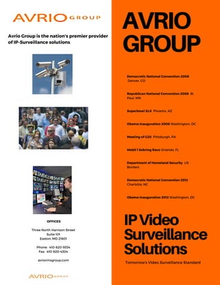 AVRIO
GROUP
IPVideo
Surveillance
SolutionsTomorrow's Video Surveillance Standard
Democratic National Convention 2008
Denver, CO
Republican National Convention 2008 St
Paul, MN
Superbowl XLII Phoenix, AZ
Obama Inauguration 2008 Washington, DC
Meeting of G20 Pittsburgh, PA
Mobil 1 Sebring Race Orlando, FL
Department of Homeland Security US
Borders
Democratic National Convention 2012
Charlotte, NC
Obama Inauguration 2012 Washington, DC
OFFICES
Three North Harrison Street
Suite 101
Easton, MD 21601
Phone: 410-820-9334
Fax: 410-820-4304
avriormsgroup.com
Avrio Group is the nation's premier provider
of IP-Surveillance solutions
 