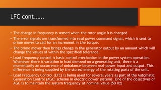 LFC cont.…..
• The change in frequency is sensed when the rotor angle ∂ is changed.
• The error signals are transformed into real power command signal, which is sent to
prime mover to call for an increment in the torque.
• The prime mover then brings change in the generator output by an amount which will
change the values of within the specified tolerance.
• Load frequency control is basic control mechanism in the power system operation.
Whenever there is variation in load demand on a generating unit, there is a
momentarily an occurrence of unbalance between real-power input and output. This
difference is being supplied by the stored energy of the rotating parts of the unit.
• Load Frequency Control (LFC) is being used for several years as part of the Automatic
Generation Control (AGC) scheme in electric power systems. One of the objectives of
AGC is to maintain the system frequency at nominal value (50 Hz).
 