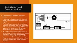 Block diagram Load
frequency control:
• The frequency is sensed by frequency
sensor.
• The change in frequency and tie line real
power can be measured by change in rotor
angle δ.
• The load frequency controller amplify and
transform error signal, i.e., (Δfi and ΔPtie)
in to real power command signal ΔPci which
is sent to the prime mover via governor
(that control the valve mechanism).
• To call for an increment or decrement in
torque the prime mover balances the output
of governor which will compensate the
value of error signal that is Δfi and ΔPtie.
• The process continues till deviation in form
of Δfi and ΔPtie as well as the specified
tolerance.
 