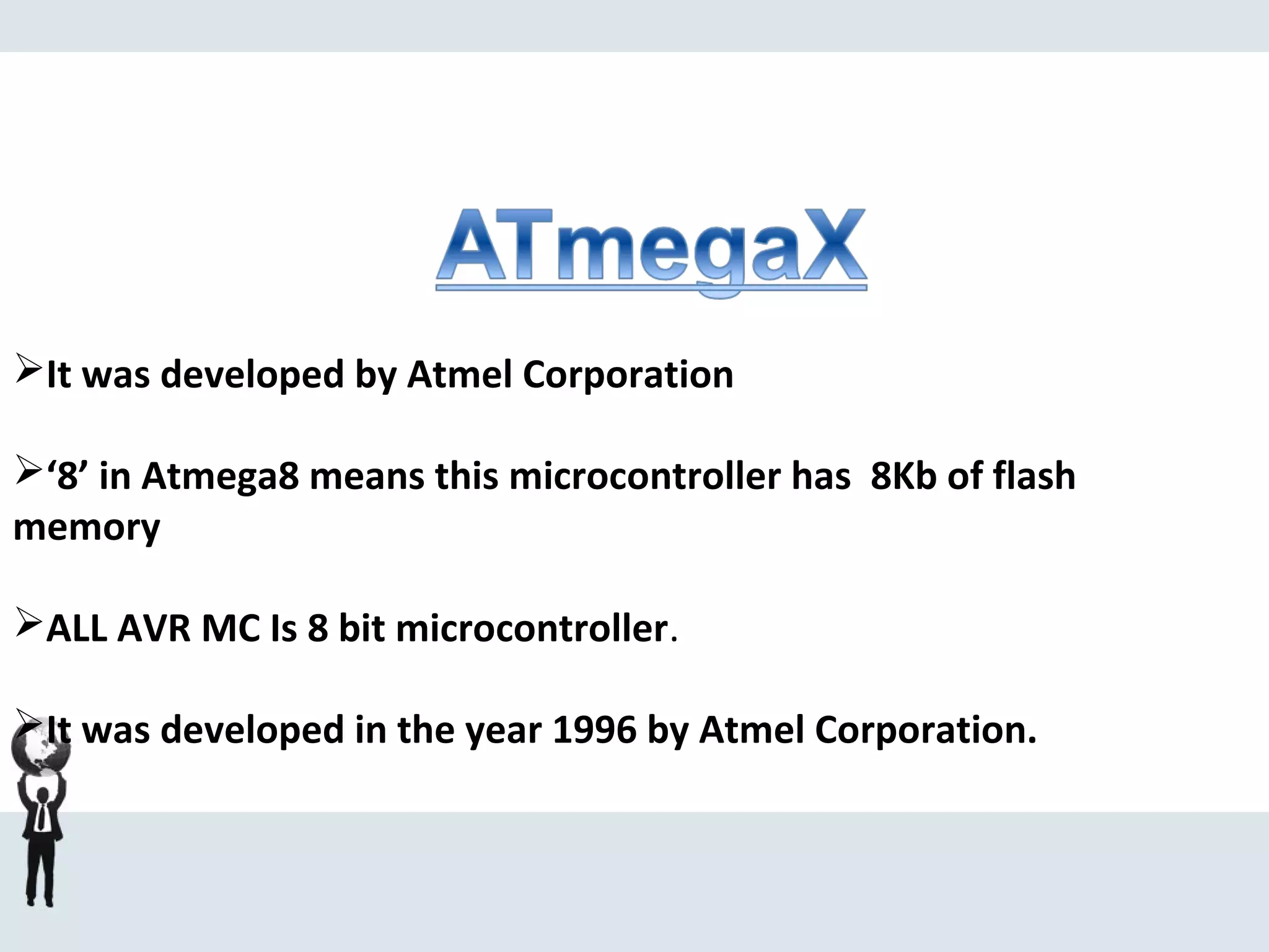 It was developed by Atmel Corporation
‘8’ in Atmega8 means this microcontroller has 8Kb of flash
memory
ALL AVR MC Is 8 bit microcontroller.
It was developed in the year 1996 by Atmel Corporation.
 