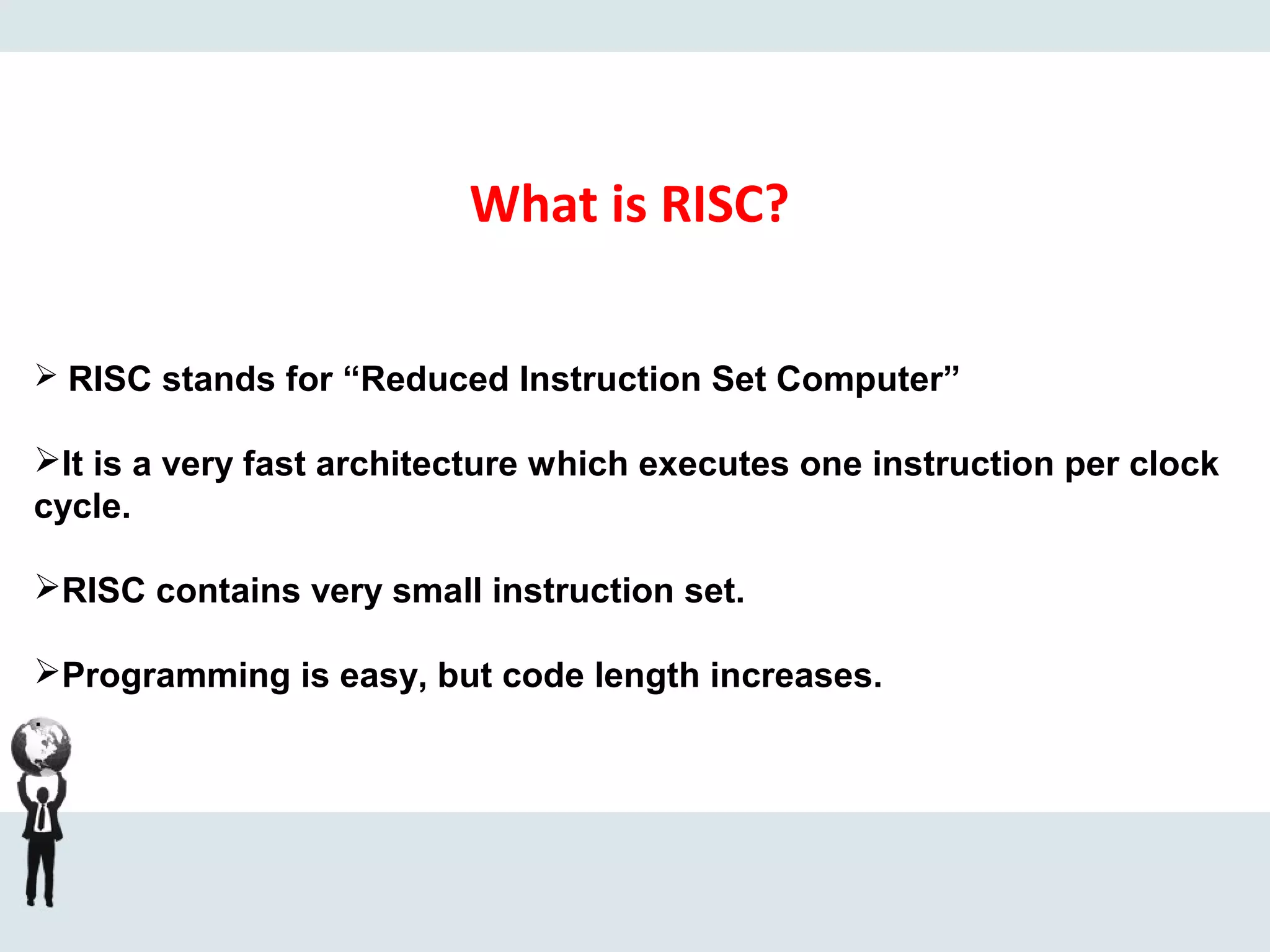 What is RISC?
 RISC stands for “Reduced Instruction Set Computer”
It is a very fast architecture which executes one instruction per clock
cycle.
RISC contains very small instruction set.
Programming is easy, but code length increases.
.
 