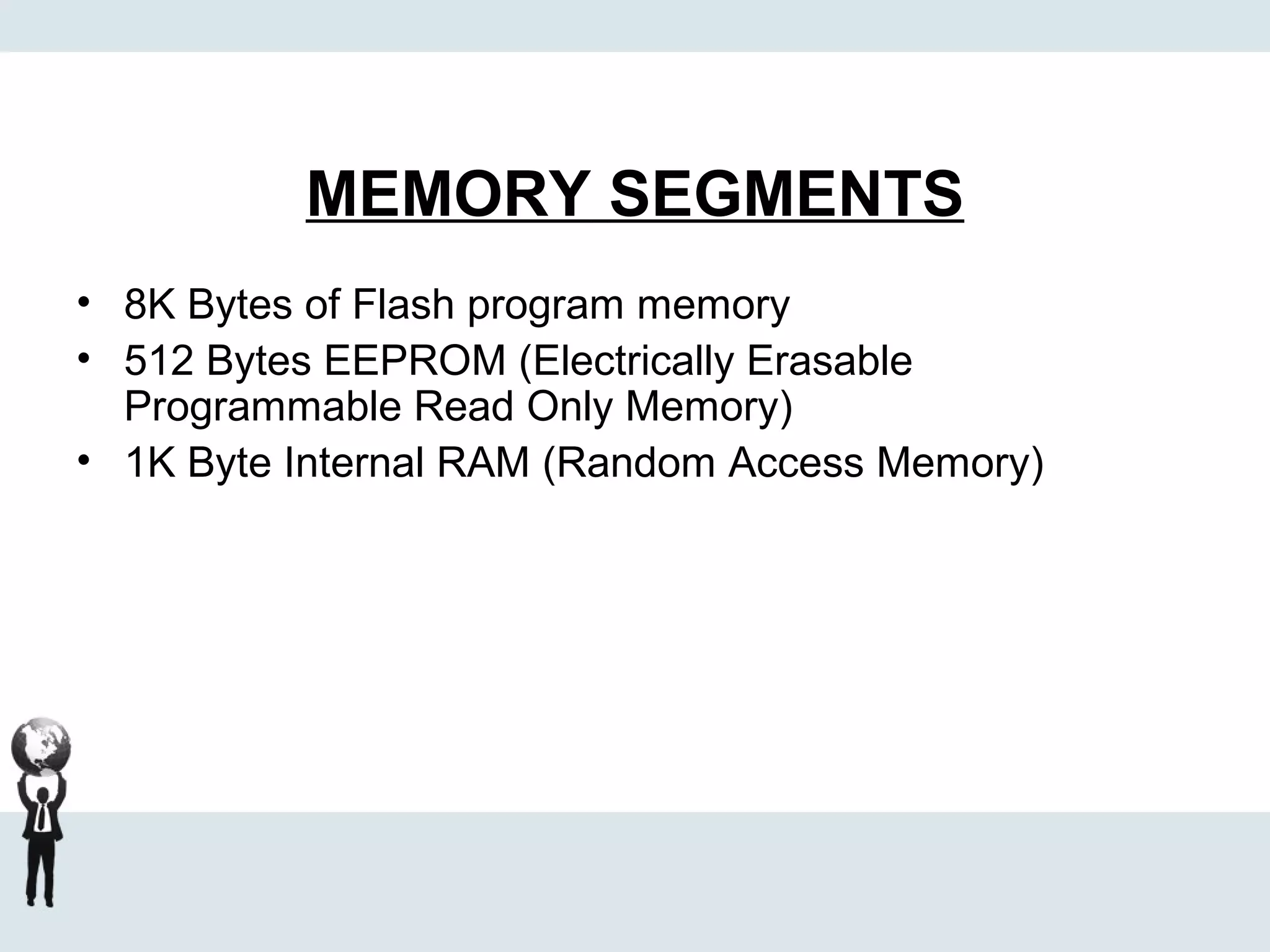 MEMORY SEGMENTS
• 8K Bytes of Flash program memory
• 512 Bytes EEPROM (Electrically Erasable
Programmable Read Only Memory)
• 1K Byte Internal RAM (Random Access Memory)
 