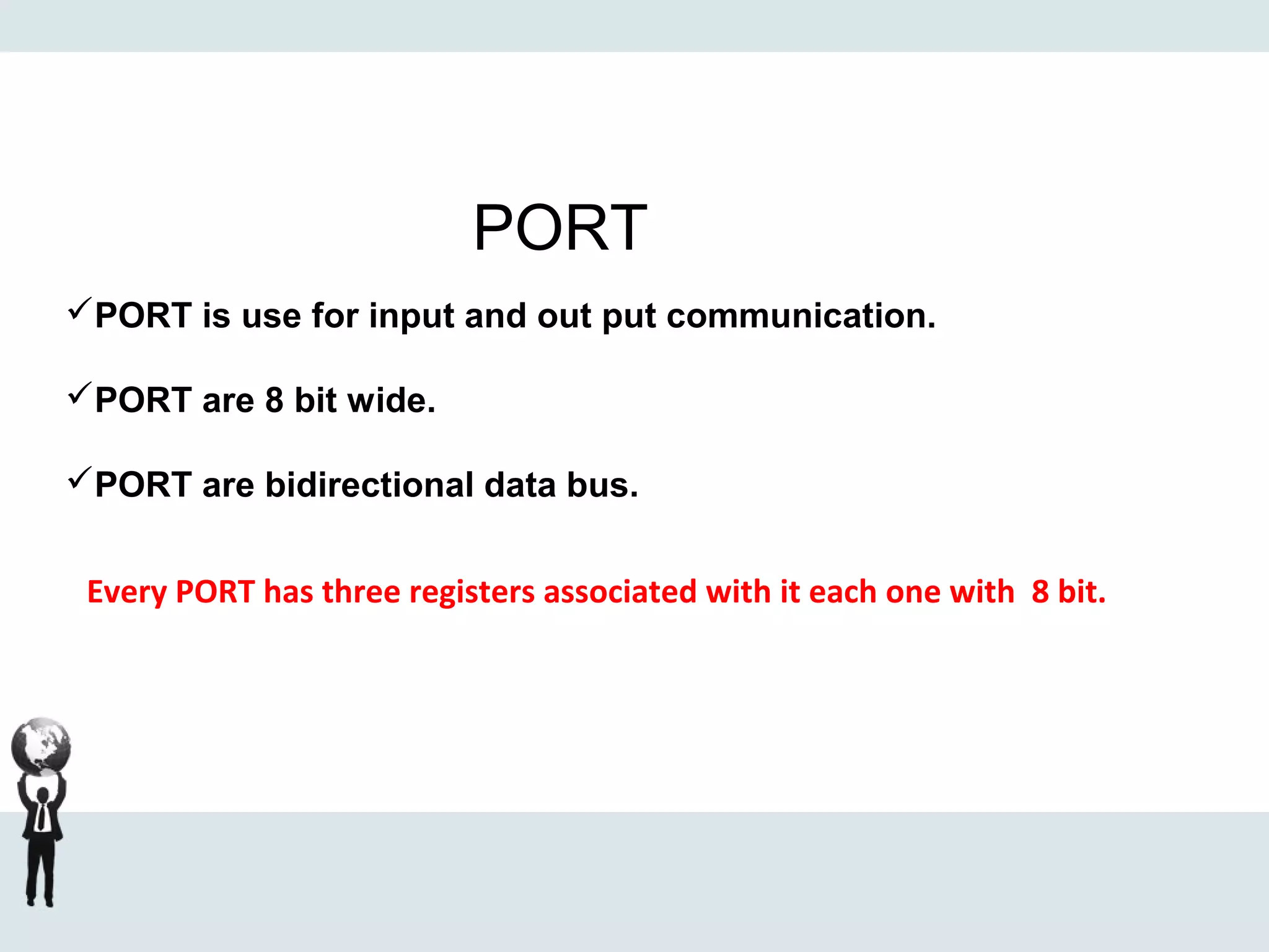 PORT
PORT is use for input and out put communication.
PORT are 8 bit wide.
PORT are bidirectional data bus.
Every PORT has three registers associated with it each one with 8 bit.
 