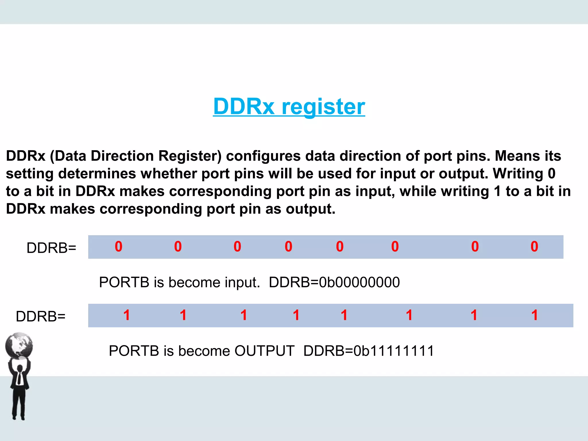 DDRx register
DDRx (Data Direction Register) configures data direction of port pins. Means its
setting determines whether port pins will be used for input or output. Writing 0
to a bit in DDRx makes corresponding port pin as input, while writing 1 to a bit in
DDRx makes corresponding port pin as output.
0 0 0 0 0 0 0 0DDRB=
PORTB is become input. DDRB=0b00000000
1 1 1 1 1 1 1 1DDRB=
PORTB is become OUTPUT DDRB=0b11111111
 